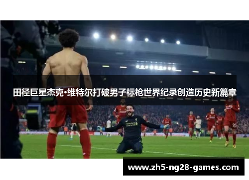 田径巨星杰克·维特尔打破男子标枪世界纪录创造历史新篇章