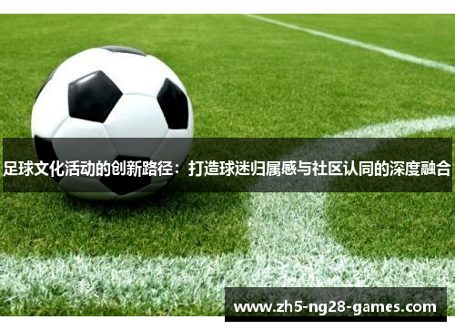 足球文化活动的创新路径:打造球迷归属感与社区认同的深度融合 足球文化活动的创新路径:打造球迷归属感与社区认同的深度融合